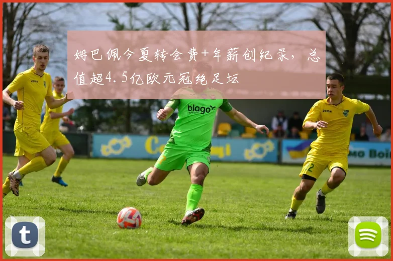 姆巴佩今夏转会费+年薪创纪录，总值超4.5亿欧元冠绝足坛