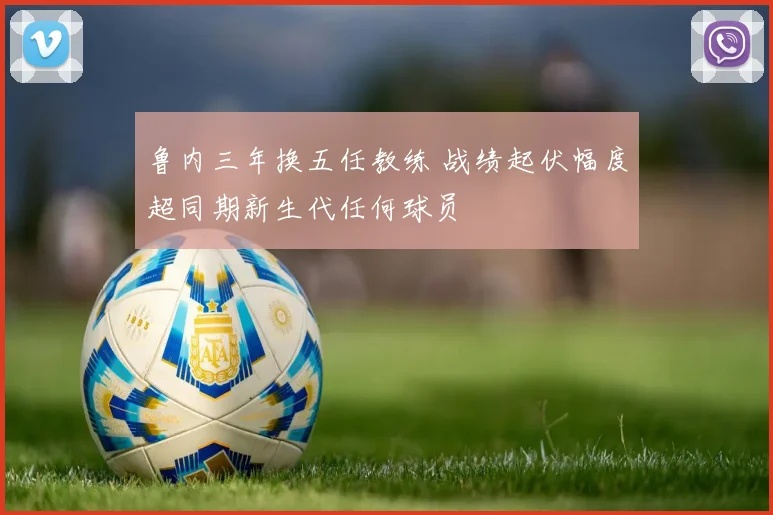 鲁内三年换五任教练 战绩起伏幅度超同期新生代任何球员