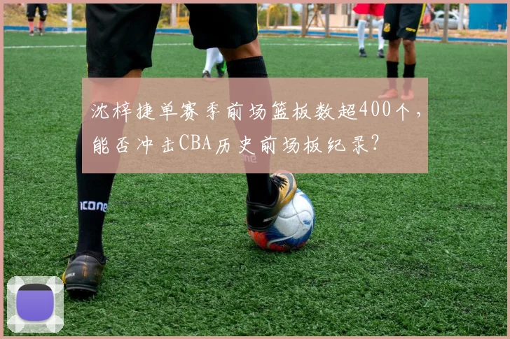 沈梓捷单赛季前场篮板数超400个，能否冲击CBA历史前场板纪录？
