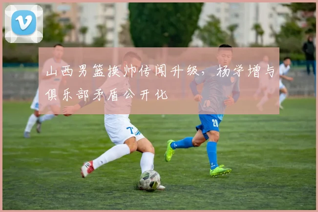 山西男篮换帅传闻升级，杨学增与俱乐部矛盾公开化