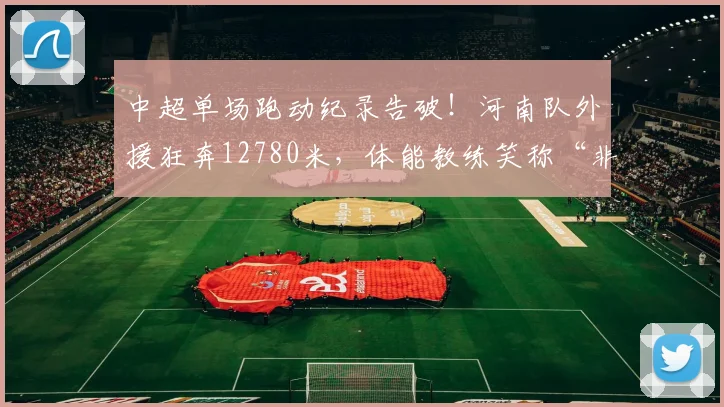 中超单场跑动纪录告破！河南队外援狂奔12780米，体能教练笑称“非人类”